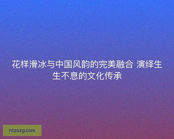 花样滑冰与中国风韵的完美融合 演绎生生不息的文化传承