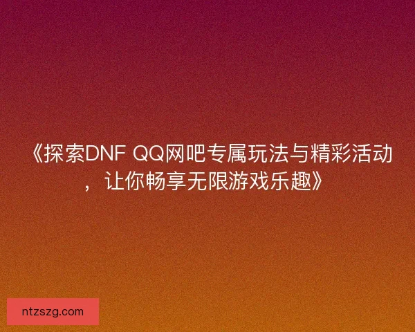 《探索DNF QQ网吧专属玩法与精彩活动，让你畅享无限游戏乐趣》