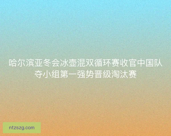 哈尔滨亚冬会冰壶混双循环赛收官中国队夺小组第一强势晋级淘汰赛