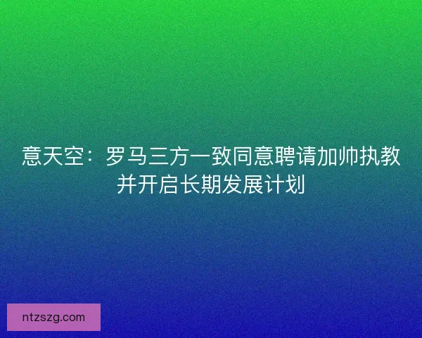 意天空：罗马三方一致同意聘请加帅执教并开启长期发展计划