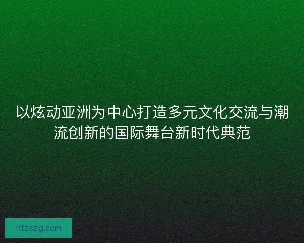 以炫动亚洲为中心打造多元文化交流与潮流创新的国际舞台新时代典范