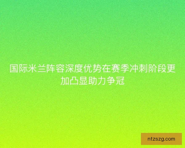 国际米兰阵容深度优势在赛季冲刺阶段更加凸显助力争冠