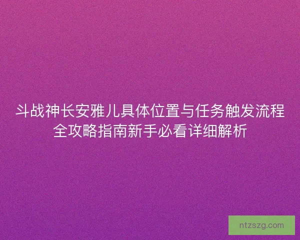 斗战神长安雅儿具体位置与任务触发流程全攻略指南新手必看详细解析