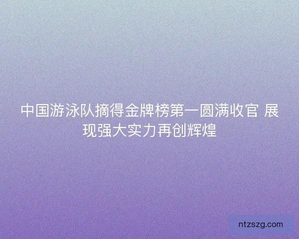 中国游泳队摘得金牌榜第一圆满收官 展现强大实力再创辉煌
