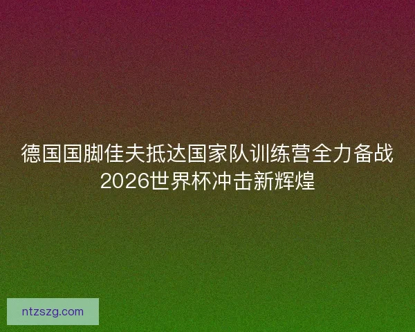 德国国脚佳夫抵达国家队训练营全力备战2026世界杯冲击新辉煌