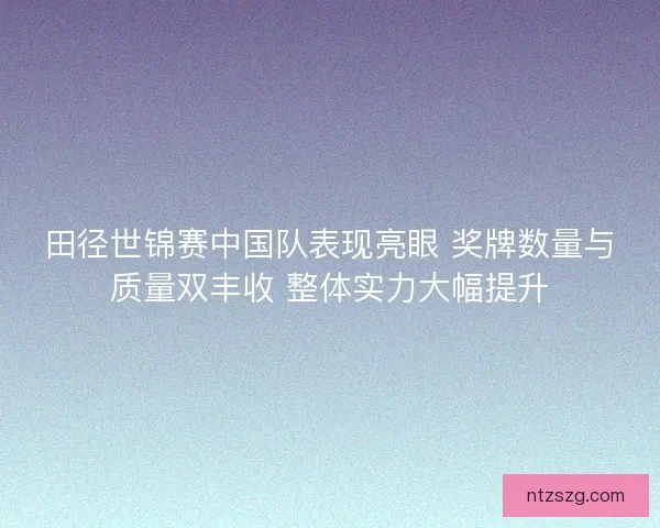 田径世锦赛中国队表现亮眼 奖牌数量与质量双丰收 整体实力大幅提升