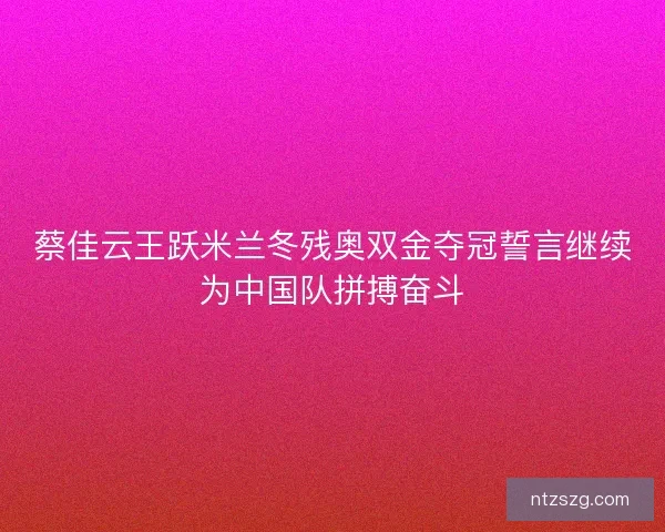 蔡佳云王跃米兰冬残奥双金夺冠誓言继续为中国队拼搏奋斗
