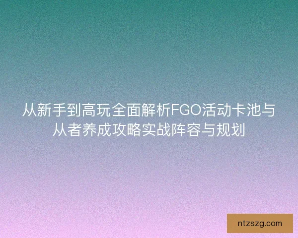 从新手到高玩全面解析FGO活动卡池与从者养成攻略实战阵容与规划