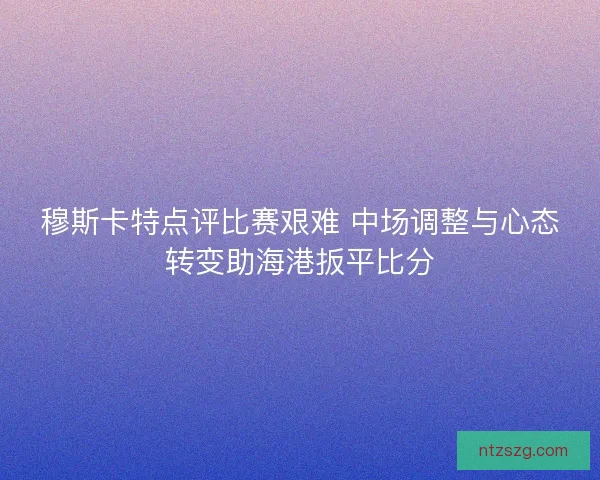 穆斯卡特点评比赛艰难 中场调整与心态转变助海港扳平比分