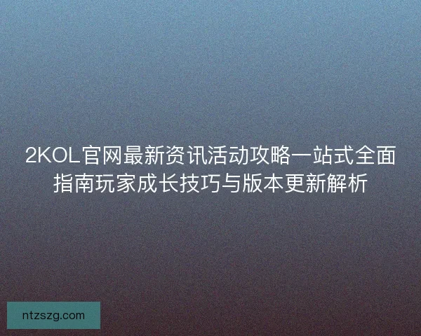 2KOL官网最新资讯活动攻略一站式全面指南玩家成长技巧与版本更新解析