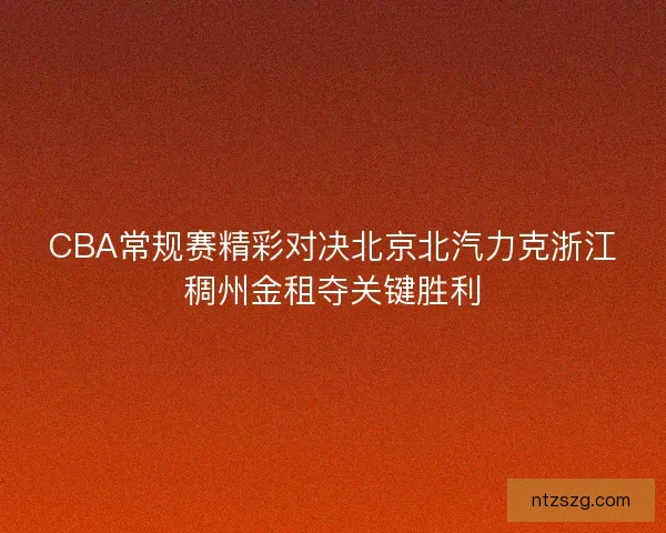 CBA常规赛精彩对决北京北汽力克浙江稠州金租夺关键胜利