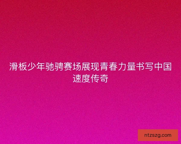 滑板少年驰骋赛场展现青春力量书写中国速度传奇